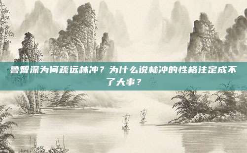 鲁智深为何疏远林冲？为什么说林冲的性格注定成不了大事？