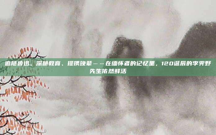 追随鲁迅、深耕教育、提携晚辈……在缅怀者的记忆里，120诞辰的李霁野先生依然鲜活