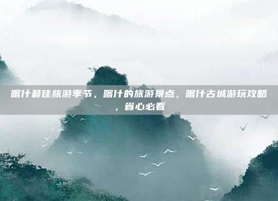 喀什最佳旅游季节，喀什的旅游景点，喀什古城游玩攻略，省心必看