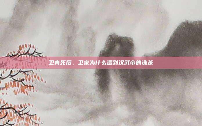 卫青死后，卫家为什么遭到汉武帝的诛杀