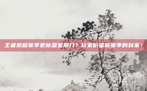王者荣耀赛季更新是星期几？玩家盼望新赛季的到来！