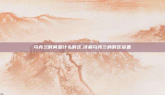 乌克兰时间是什么时区,详解乌克兰的时区设置