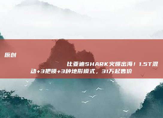 原创
                比亚迪SHARK火爆出海！1.5T混动+3把锁+3种地形模式，31万起售价