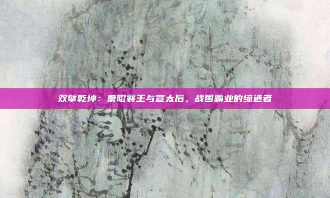 双擘乾坤：秦昭襄王与宣太后，战国霸业的缔造者