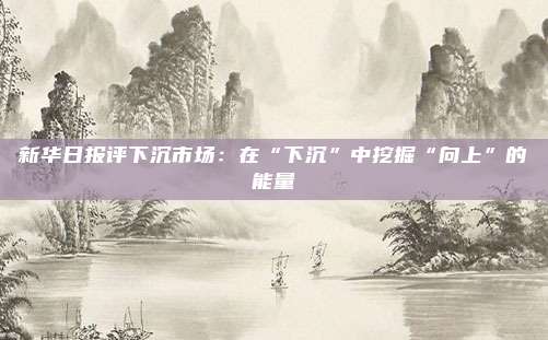 新华日报评下沉市场：在“下沉”中挖掘“向上”的能量
