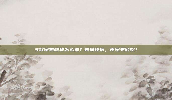 5款宠物尿垫怎么选？告别烦恼，养宠更轻松！