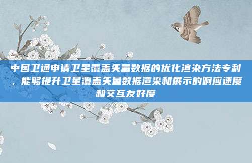 中国卫通申请卫星覆盖矢量数据的优化渲染方法专利，能够提升卫星覆盖矢量数据渲染和展示的响应速度和交互友好度