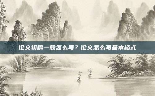 论文初稿一般怎么写？论文怎么写基本格式