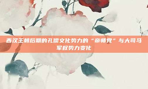 西汉王朝后期的孔儒文化势力的“帝师党”与大司马军权势力变化