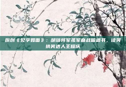 原创《见字如面》：胡琏将军孤军奋战留遗书，读哭搞笑达人王耀庆