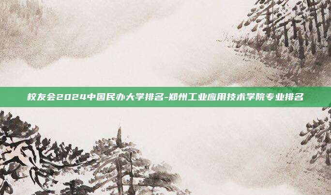校友会2024中国民办大学排名-郑州工业应用技术学院专业排名