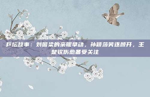 乒坛故事：刘国梁的亲昵举动，孙颖莎笑逐颜开，王楚钦伤愈备受关注