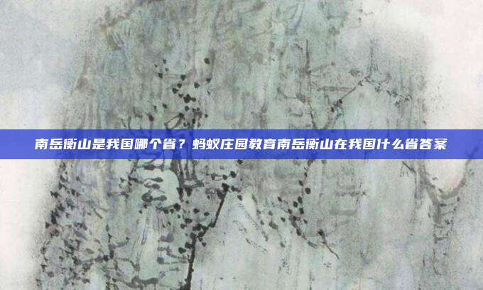 南岳衡山是我国哪个省？蚂蚁庄园教育南岳衡山在我国什么省答案