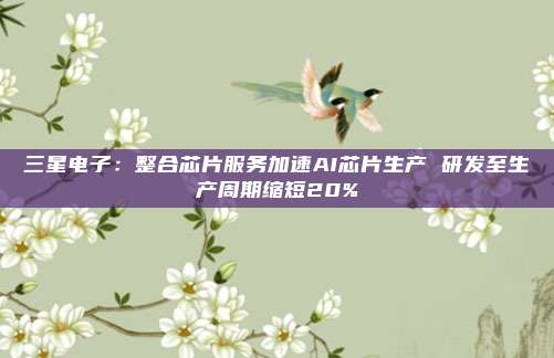 三星电子：整合芯片服务加速AI芯片生产 研发至生产周期缩短20%