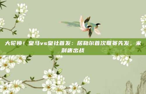 大轮换！皇马vs皇社首发：居勒尔首次联赛先发，米利唐出战