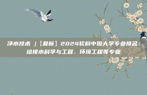 净水技术 |【最新】2024软科中国大学专业排名：给排水科学与工程、环境工程等专业