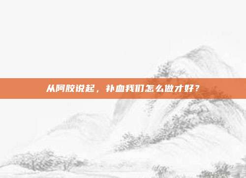从阿胶说起，补血我们怎么做才好？