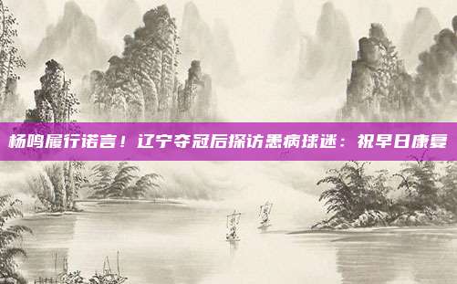 杨鸣履行诺言!辽宁夺冠后探访患病球迷:祝早日康复