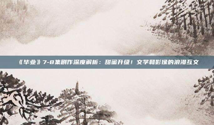 《毕业》7-8集剧作深度解析:甜蜜升级!文学和影像的浪漫互文