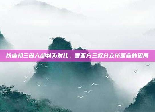 以唐朝三省六部制为对比,看西方三权分立所面临的困局