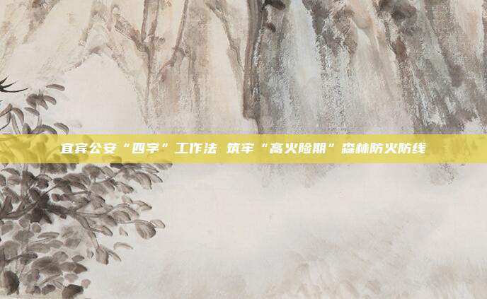 宜宾公安“四字”工作法 筑牢“高火险期”森林防火防线