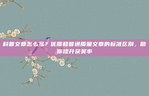 科普文章怎么写？优质和普通质量文章的标准区别，助你提升获奖率