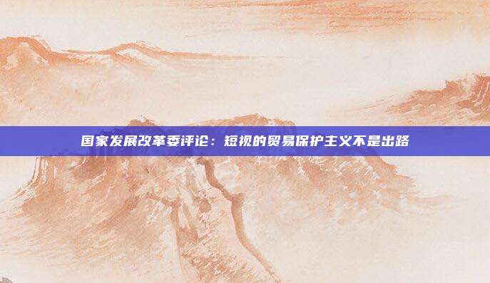 国家发展改革委评论：短视的贸易保护主义不是出路