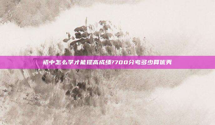 初中怎么学才能提高成绩?700分考多少算优秀