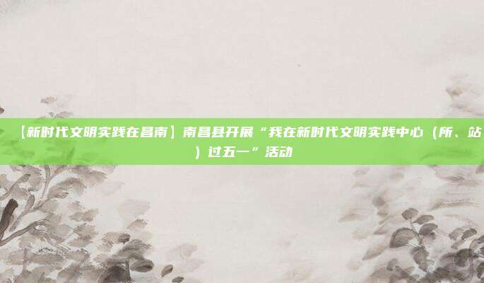 【新时代文明实践在昌南】南昌县开展“我在新时代文明实践中心（所、站）过五一”活动