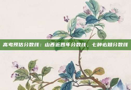 高考预估分数线：山西近四年分数线，七种必知分数线