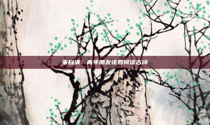 朱自清：青年朋友该如何读古诗