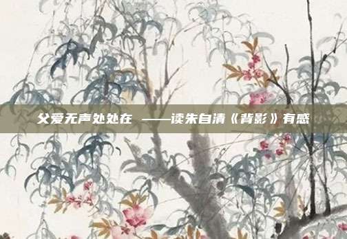 父爱无声处处在 ——读朱自清《背影》有感