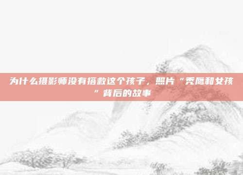 为什么摄影师没有搭救这个孩子，照片“秃鹰和女孩”背后的故事