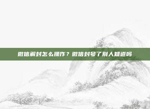 微信解封怎么操作？微信封号了别人知道吗