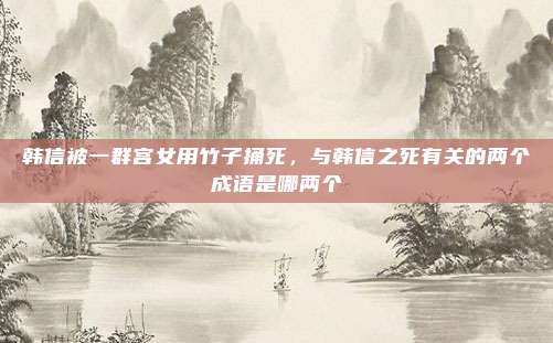韩信被一群宫女用竹子捅死，与韩信之死有关的两个成语是哪两个