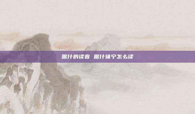 喀什的读音 喀什徕宁怎么读