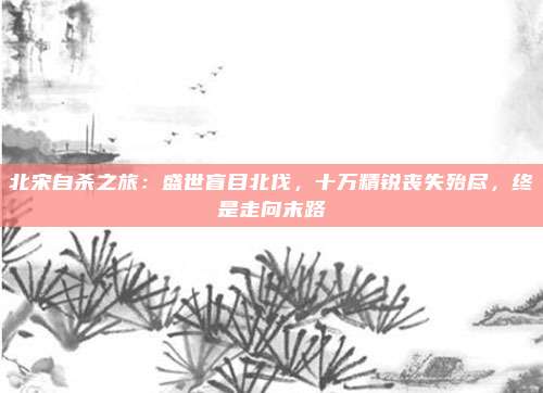 北宋自杀之旅：盛世盲目北伐，十万精锐丧失殆尽，终是走向末路