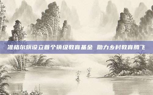 准格尔旗设立首个镇级教育基金 助力乡村教育腾飞