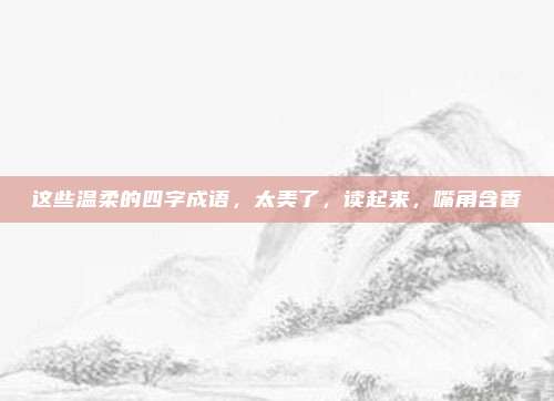 这些温柔的四字成语，太美了，读起来，嘴角含香