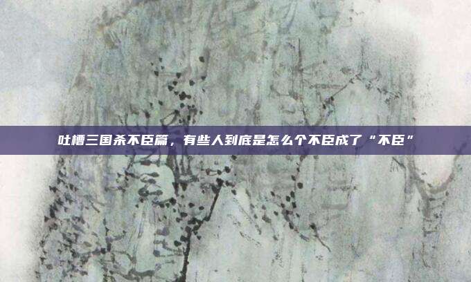 吐槽三国杀不臣篇，有些人到底是怎么个不臣成了“不臣”