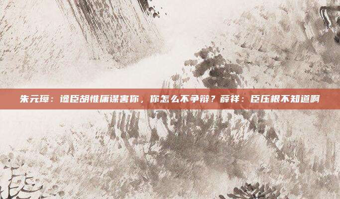 朱元璋：谗臣胡惟庸谋害你，你怎么不争辩？薛祥：臣压根不知道啊