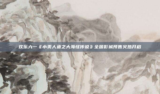 欢乐六一《小美人鱼之大海怪传说》全国影城预售火热开启