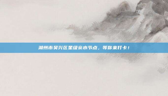 湖州市吴兴区星级亲水节点，等你来打卡！