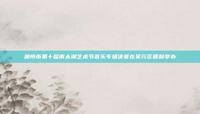 湖州市第十届南太湖艺术节音乐专场决赛在吴兴区顺利举办