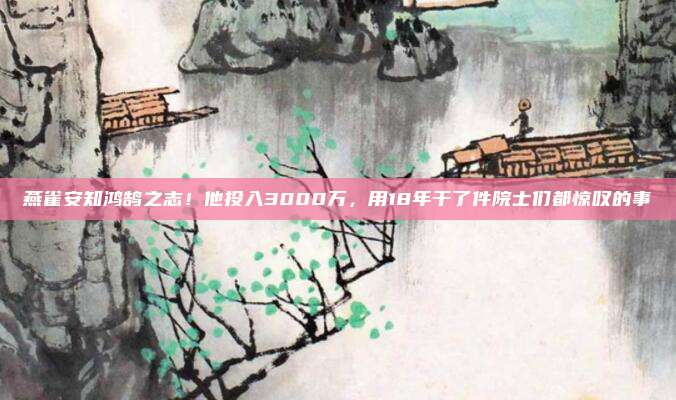 燕雀安知鸿鹄之志!他投入3000万,用18年干了件院士们都惊叹的事