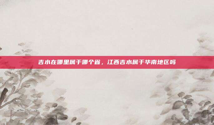 吉水在哪里属于哪个省，江西吉水属于华南地区吗