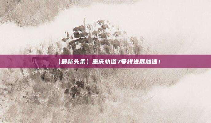 【最新头条】重庆轨道7号线进展加速!
