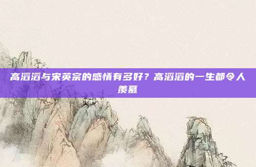 高滔滔与宋英宗的感情有多好？高滔滔的一生都令人羡慕