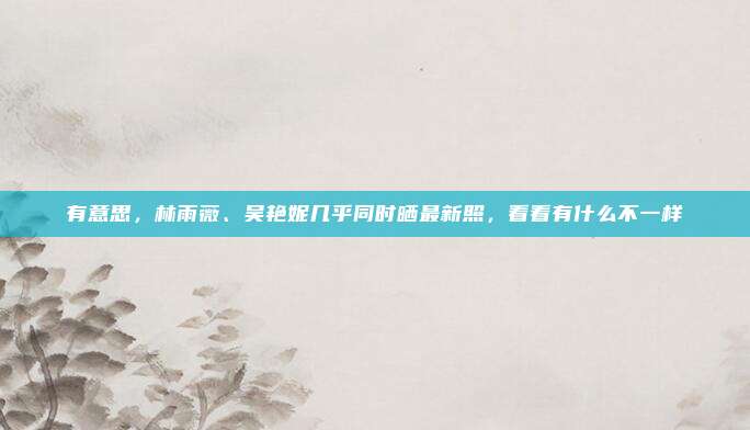 有意思，林雨薇、吴艳妮几乎同时晒最新照，看看有什么不一样