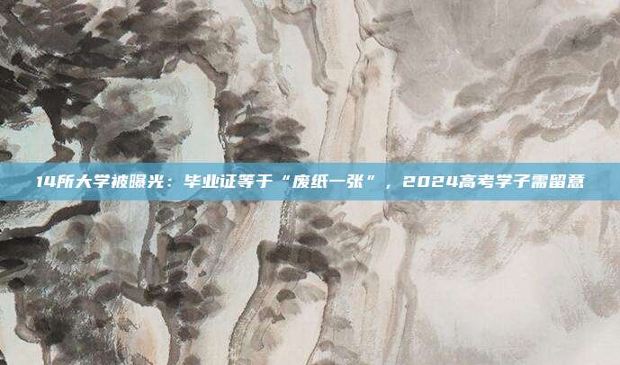 14所大学被曝光：毕业证等于“废纸一张”，2024高考学子需留意